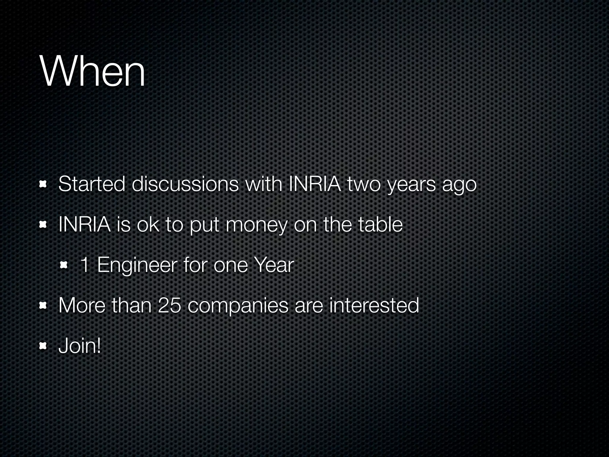 When

Started discussions with INRIA two years ago
INRIA is ok to put money on the table
  1 Engineer for one Year
More than 25 companies are interested
Join!
 