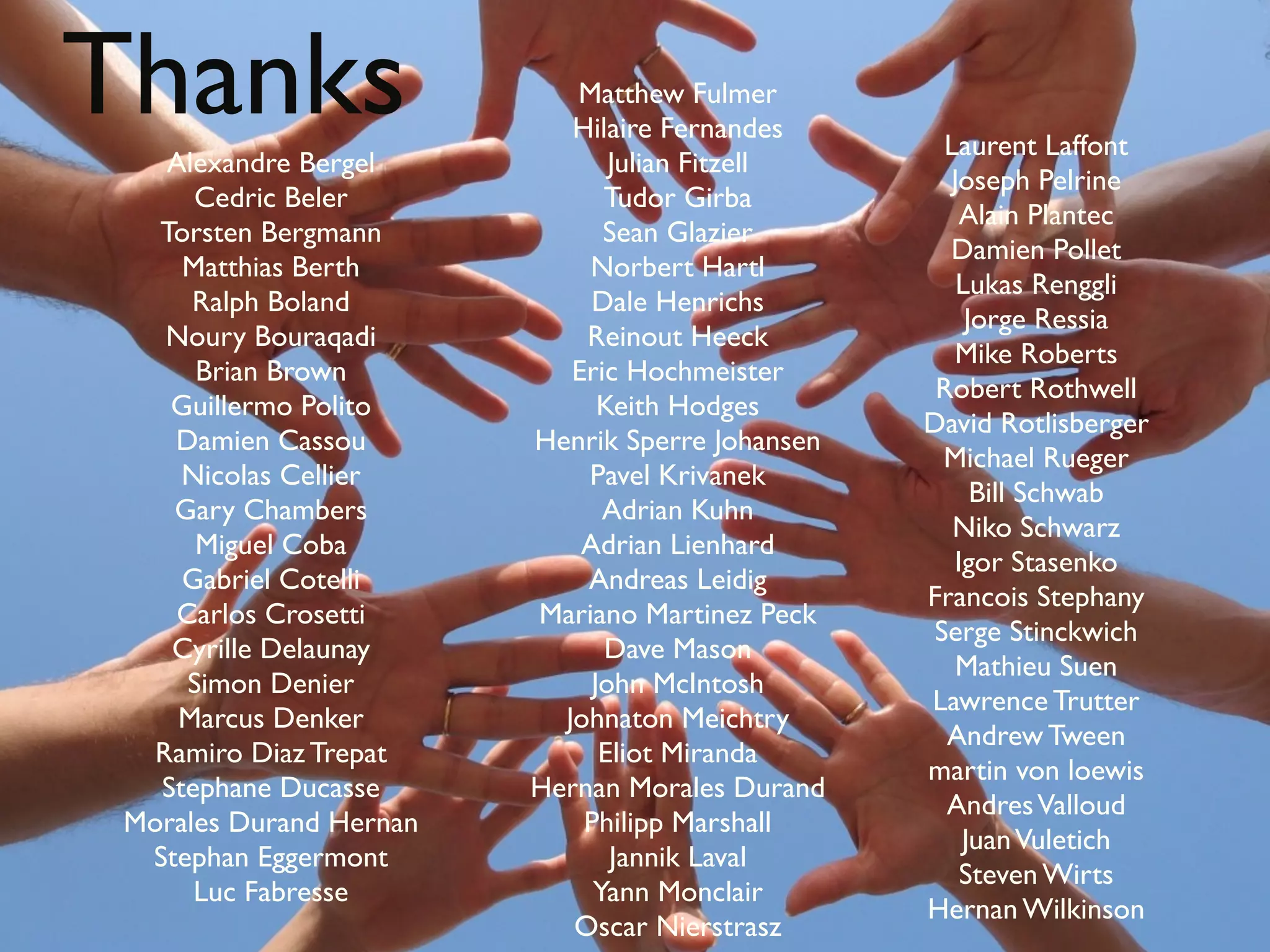 Thanks
    Alexandre Bergel
                            Matthew Fulmer
                            Hilaire Fernandes
                                Julian Fitzell
                                                    Laurent Laffont
                                                    Joseph Pelrine
      Cedric Beler             Tudor Girba
                                                      Alain Plantec
   Torsten Bergmann            Sean Glazier
                                                    Damien Pollet
     Matthias Berth          Norbert Hartl
                                                     Lukas Renggli
      Ralph Boland            Dale Henrichs
                                                      Jorge Ressia
    Noury Bouraqadi          Reinout Heeck
                                                     Mike Roberts
      Brian Brown           Eric Hochmeister
                                                   Robert Rothwell
    Guillermo Polito           Keith Hodges
                                                  David Rotlisberger
    Damien Cassou        Henrik Sperre Johansen
                                                    Michael Rueger
     Nicolas Cellier         Pavel Krivanek
                                                       Bill Schwab
    Gary Chambers              Adrian Kuhn
                                                     Niko Schwarz
      Miguel Coba            Adrian Lienhard
                                                     Igor Stasenko
     Gabriel Cotelli         Andreas Leidig
                                                  Francois Stephany
    Carlos Crosetti      Mariano Martinez Peck
                                                   Serge Stinckwich
    Cyrille Delaunay           Dave Mason
                                                     Mathieu Suen
     Simon Denier             John McIntosh
                                                  Lawrence Trutter
     Marcus Denker         Johnaton Meichtry
                                                    Andrew Tween
   Ramiro Diaz Trepat          Eliot Miranda
                                                  martin von loewis
   Stephane Ducasse      Hernan Morales Durand
                                                    Andres Valloud
 Morales Durand Hernan       Philipp Marshall
                                                      Juan Vuletich
  Stephan Eggermont             Jannik Laval
                                                      Steven Wirts
      Luc Fabresse            Yann Monclair
                                                  Hernan Wilkinson
                            Oscar Nierstrasz
 