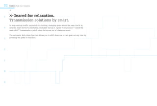 02   Comfort / Rush hour relaxation

     10



5    >> Geared for relaxation.
     Transmission solutions by smart.
     In stop-and-go traffic typical of city driving, changing gears should be easy. And it is,
4    with the smart fortwo’s clutchless automated manual 5-speed Transmission—called the
     smartshift® Transmission—which takes the strain out of changing gears.

     The automatic kick-down function allows you to shift down one or two gears at any time by
     pressing the pedal to the floor.
3



2



1



N



R
 