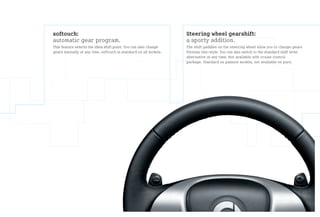 softouch:                                                         Steering wheel gearshift:
automatic gear program.                                           a sporty addition.
This feature selects the ideal shift point. You can also change   The shift paddles on the steering wheel allow you to change gears
gears manually at any time. softouch is standard on all models.   Formula One-style. You can also switch to the standard shift lever
                                                                  alternative at any time. Not available with cruise control
                                                                  package. Standard on passion models, not available on pure.
 