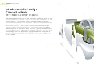 03




                                                                                                 >>
     Environment / Green city driving




                                                                                                                          >>
     14


     >> Environmentally friendly –
     from start to finish.
     The ecological smart concept.




                                                                                                                     >>
     smart questioned the concept of the car from an ecological perspective, both in the ways
     its cars are produced and recycled. As a result, all phases of the smart fortwo’s product
     lifecycle adhere to a strict ecological concept, from the development of individual              >>
     components and the production of the smart fortwo in Hambach to the car’s recyclability.

     The production process is a prime example of forward-thinking manufacturing. Key
     component suppliers and system partners work within the smart manufacturing plant,
     so many components can be produced on site. This saves transport costs and packaging
     materials and makes just-in-sequence production possible. Thanks to exceptional levels
     of recyclability, some of the smart fortwo’s components can be used in more than one
     generation of the smart fortwo. The rust-free, 100% recyclable plastic bodypanels are
     one such example.




                                                                                                                >>


                                                                                  >>




                                                                                                           >>
 