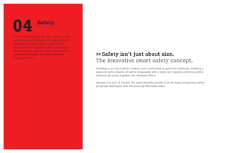 04                 Safety.

For the developers of the smart fortwo, safety
is of primary importance. The smart fortwo is
equipped with active safety systems that
help to prevent accidents. But if an accident
should happen, passive safety elements help
protect both driver and passenger from
significant harm.
                                                 >> Safety isn’t just about size.
                                                 The innovative smart safety concept.
                                                 Building a car that’s small, compact and comfortable is quite the challenge. Building a
                                                 small car with a degree of safety comparable with a large car requires numerous safety
                                                 features all acting together for maximum effect.

                                                 Because it’s part of Daimler AG, smart benefits greatly from the many exceptional safety
                                                 programs developed over the years by Mercedes-Benz.
 