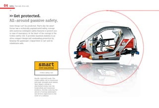 04   Safety / Feel safe, drive safe

     18


     >> Get protected.
     All-around passive safety.
     Some things can’t be predicted. That’s why the smart
     fortwo has a technically sophisticated safety concept
     with numerous intelligent safety features to protect you
     in case of emergency. At the heart of the concept is the
     tridion safety cell. It provides maximum stability in an
     ultra-compact design and outstanding protection by
     keeping the passenger compartment in tact and its
     inhabitants safe.




                                           smart
                                            CITY SOLUTION
                                             tridion safety cell


                                      Sturdy, rigid and tough. The
                                      tridion safety cell is reinforced
                                      with high-strength steel sheets.
                                      Upon impact, energy is
                                      distributed evenly over the
                                      longitudinal and transverse
                                      members, thereby reducing the
                                      amount of energy passengers
                                      and drivers experience in the
                                      event of a collision.
 