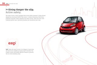 04   Safety / Feel safe, drive safe

     20


     >> Giving danger the slip.
     Active safety.
     The smart fortwo comes equipped with active safety systems to help prevent
     dangerous situations before they arise. In these situations, Electronic
     Stability Program® helps stabilize the smart fortwo, while the anti-lock
     braking system (abs) optimizes braking and minimizes swerving.




     esp®: when the smart fortwo is in danger of swerving,
     the electronic stability program (esp®) throttles the
     engine torque and brakes specific wheels to prevent
     the car from breaking away.
 