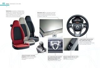 05   Models / Individuality in city traffic

     32



     Upholstery: available in design beige,
     design red or design black. With color-                                       Panoramic roof: see the whole cityscape
     coordinated contrast components and                                           through the large tinted panoramic roof
     fabric elements on the instrument                                             made of durable polycarbonate. Available
     panel, door trim and knee pad.                                                on passion coupe only.




                                                                                                                                                                              3-spoke leather steering wheel
                                                                                                                                                                              (incl. leather gear knob): for
                                                                                                                                                                              a pleasant grip with paddle
                                                                                                                                                                              shifters. Not available with cruise
                                                                                                                                                                              control package as shown.




                                              softouch automatic gearshift
                                              program: perfect for city traffic.                         Air conditioning with automatic    Electric windows with one-touch
                                              Switch between manual and                                  temperature control (incl.         control: let fresh air in with
                                              automatic.                                                 dust and pollen filter): for the   the touch of a button.
                                                                                                         temperature of your choice.
 