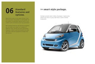 06                 Standard
                   features and
                   options.
                                                  >> smart style package.

                                                  Package includes silver tridion, fog lamps, V-spoke alloy
                                                  wheels and choice of gray, light blue or silver metallic
What do you want in your smart fortwo? Your
                                                  bodypanels
favorite music? The ability to call friends? Do
you prefer an individual, sporty look? Or are
comfort and convenience your top priorities?

With standard features and optional equipment,
you can tailor your smart in a number of
different ways. Decide how much sportiness,
elegance, comfort and functionality you want,
and order optional equipment straight from
the factory.
 