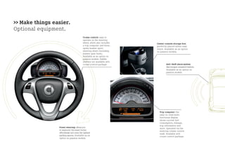 >> Make things easier.
Optional equipment.
                                           Cruise control: easy to
                                           operate on the steering
                                           wheel, which also includes    Center console storage box:
                                           a trip computer and three-    perfectly placed within easy
                                           spoke leather sport           reach. Available as an option
                                           steering wheel (including     on passion models.
                                           leather gear knob).
                                           Available as an option on
                                           passion models. Paddle
                                           shifters not available with
                                           cruise control package.               Anti-theft alarm system:
                                                                                 discourages unwanted visitors.
                                                                                 Available as an option on
                                                                                 passion models.




                                                                           Trip computer: the
                                                                           easy-to-read multi-
                                                                           functional display
                                                                           shows current fuel
                                                                           consumption, mileage,
                                                                           trip information and
                 Power steering: allows you                                more. Operated via the
                 to maneuver the smart fortwo                              steering column control
                 effortlessly into even the tightest                       stalk. Available with
                 parking spaces. Available as an                           cruise control package.
                 option on passion models.
 