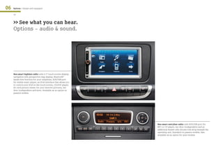 06   Options / Always well equipped

     44


     >> See what you can hear.
     Options - audio & sound.




     New smart highline radio: with 6.5“ touch screen display,
     navigation with perspective map display, Bluetooth®
     hands free function for your telephone, AUX/USB port
     for mobile music player, an iPod interface that allows you
     to control your iPod on the touch screen, CD/DVD player,
     SD card picture viewer for your favorite pictures, two
     door loudspeakers and more. Available as an option on
     passion models.




                                                                  New smart entryline radio: with AUX/USB port for
                                                                  MP3 or CD player, two door loudspeakers and an
                                                                  additional drawer with chrome trim strip beneath the
                                                                  operating unit. Standard on passion models. Also
                                                                  available as an option for pure models.
 