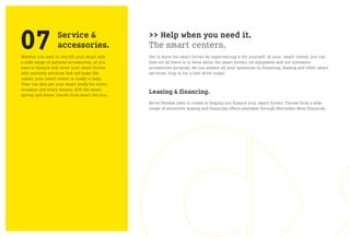 07                Service &
                  accessories.
Whether you want to retrofit your smart with
a wide range of optional accessories, or you
                                               >> Help when you need it.
                                               The smart centers.
                                               Get to know the smart fortwo by experiencing it for yourself. At your smart center, you can
                                               find out all there is to know about the smart fortwo, its equipment and our extensive
want to finance and cover your smart fortwo    accessories program. We can answer all your questions on financing, leasing and other smart
with warranty services that will make life     services. Stop in for a test drive today!
easier, your smart center is ready to help.
They can also get your smart ready for every
occasion and every season, with the smart
spring and winter checks from smart Service.
                                               Leasing & financing.
                                               We’re flexible when it comes to helping you finance your smart fortwo. Choose from a wide
                                               range of attractive leasing and financing offers available through Mercedes-Benz Financial.
 