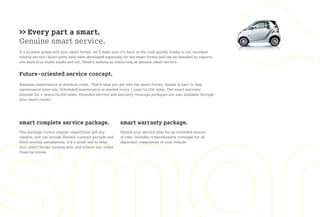 >> Every part a smart.
Genuine smart service.
If a problem arises with your smart fortwo, we’ll make sure it’s back on the road quickly thanks to our excellent
vehicle service. Spare parts have been developed especially for the smart fortwo and can be installed by experts
who know your model inside and out. There’s nothing as comforting as genuine smart service.


Future-oriented service concept.
Maximum maintenance at minimum costs. That’s what you get with the smart fortwo, thanks in part to long
maintenance intervals. Scheduled maintenance is needed every 1 year/10,000 miles. The smart warranty
extends for 2 years/24,000 miles. Extended service and warranty coverage packages are also available through
your smart center.




smart complete service package.                            smart warranty package.
This package covers regular inspections and any            Extend your service plan for an extended amount
repairs, and can include flexible contract periods and     of time. Includes comprehensive coverage for all
fixed monthly installments. It’s a great way to keep       important components of your vehicle.
your smart fortwo running well, and without any undue
financial stress.
 
