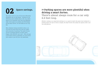 02                  Space savings.

The smart fortwo is one of the most efficiently
                                                    >> Parking spaces are more plentiful when
                                                    driving a smart fortwo.
                                                    There’s almost always room for a car only
designed cars on the planet. Nowhere is its
efficiency more evident than in the city, where     8.8 feet long.
space is at a premium. Few cars can negotiate
                                                    Whether rushing to an important meeting or on a quick errand, why waste time looking for a
tight urban spaces as nimbly and effortlessly
                                                    parking space? At just 8.8 feet in length, the smart fortwo fits easily into spaces other cars
as the smart fortwo. It‘s the ideal car for city
                                                    can only pass by.
life.

When distance being traveled is short, we
can still be faced with stop-and-go traffic
and a scarcity of parking. The smart fortwo
can fit in parking spaces in which other
bigger, less efficient cars can‘t. Still, storage
in the smart fortwo is plentiful, so you‘ll never
lack a place to put all your city essentials.
 