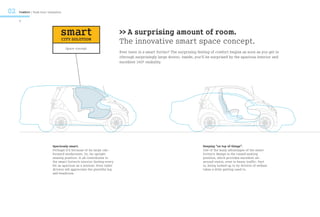 02   Comfort / Rush hour relaxation

     6



                                  smart                                 >> A surprising amount of room.
                                      CITY SOLUTION
                                                                        The innovative smart space concept.
                                       Space concept
                                                                        Ever been in a smart fortwo? The surprising feeling of comfort begins as soon as you get in
                                                                        (through surprisingly large doors). Inside, you’ll be surprised by the spacious interior and
                                                                        excellent 360º visibility.




                            Spaciously smart.                                                                           Keeping “on top of things”.
                            Perhaps it’s because of its large cab-                                                      One of the many advantages of the smart
                            forward windscreen. Or, its upright                                                         fortwo’s design is the raised seating
                            seating position. It all contributes to                                                     position, which provides excellent all-
                            the smart fortwo’s interior feeling every                                                   around vision, even in heavy traffic. Fact
                            bit as spacious as a minivan. Even taller                                                   is, being looked up to by drivers of sedans
                            drivers will appreciate the plentiful leg                                                   takes a little getting used to.
                            and headroom.
 