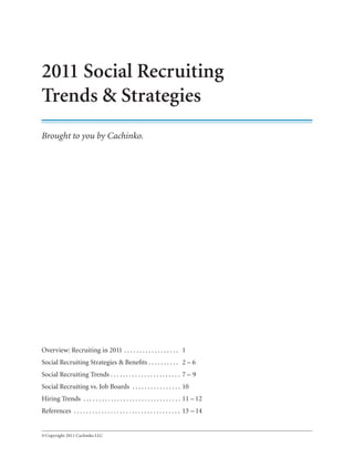 2011 Social Recruiting
Trends & Strategies
Brought to you by Cachinko.




Overview: Recruiting in 2011 . . . . . . . . . . . . . . . . . . 1
Social Recruiting Strategies & Benefits . . . . . . . . . . 2 – 6
Social Recruiting Trends . . . . . . . . . . . . . . . . . . . . . . . 7 – 9
Social Recruiting vs. Job Boards . . . . . . . . . . . . . . . . 10
Hiring Trends . . . . . . . . . . . . . . . . . . . . . . . . . . . . . . . . 11 – 12
References . . . . . . . . . . . . . . . . . . . . . . . . . . . . . . . . . . . 13 – 14


© Copyright 2011 Cachinko LLC
 