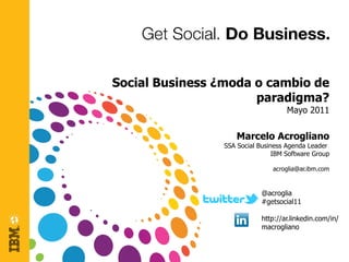 Social Business ¿moda o cambio de
                      paradigma?
                                     Mayo 2011

                     Marcelo Acrogliano
                 SSA Social Business Agenda Leader
                                 IBM Software Group

                                acroglia@ar.ibm.com


                             @acroglia
                             #getsocial11

                             http://ar.linkedin.com/in/
                             macrogliano
 