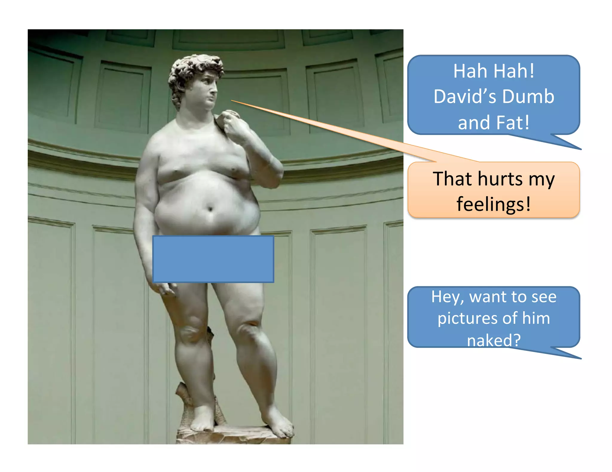 Hah	
  Hah!	
  	
  
David’s	
  Dumb	
  
  and	
  Fat!	
  

That	
  hurts	
  my	
  
  feelings!	
  



Hey,	
  want	
  to	
  see	
  
 pictures	
  of	
  him	
  
      naked?	
  
 