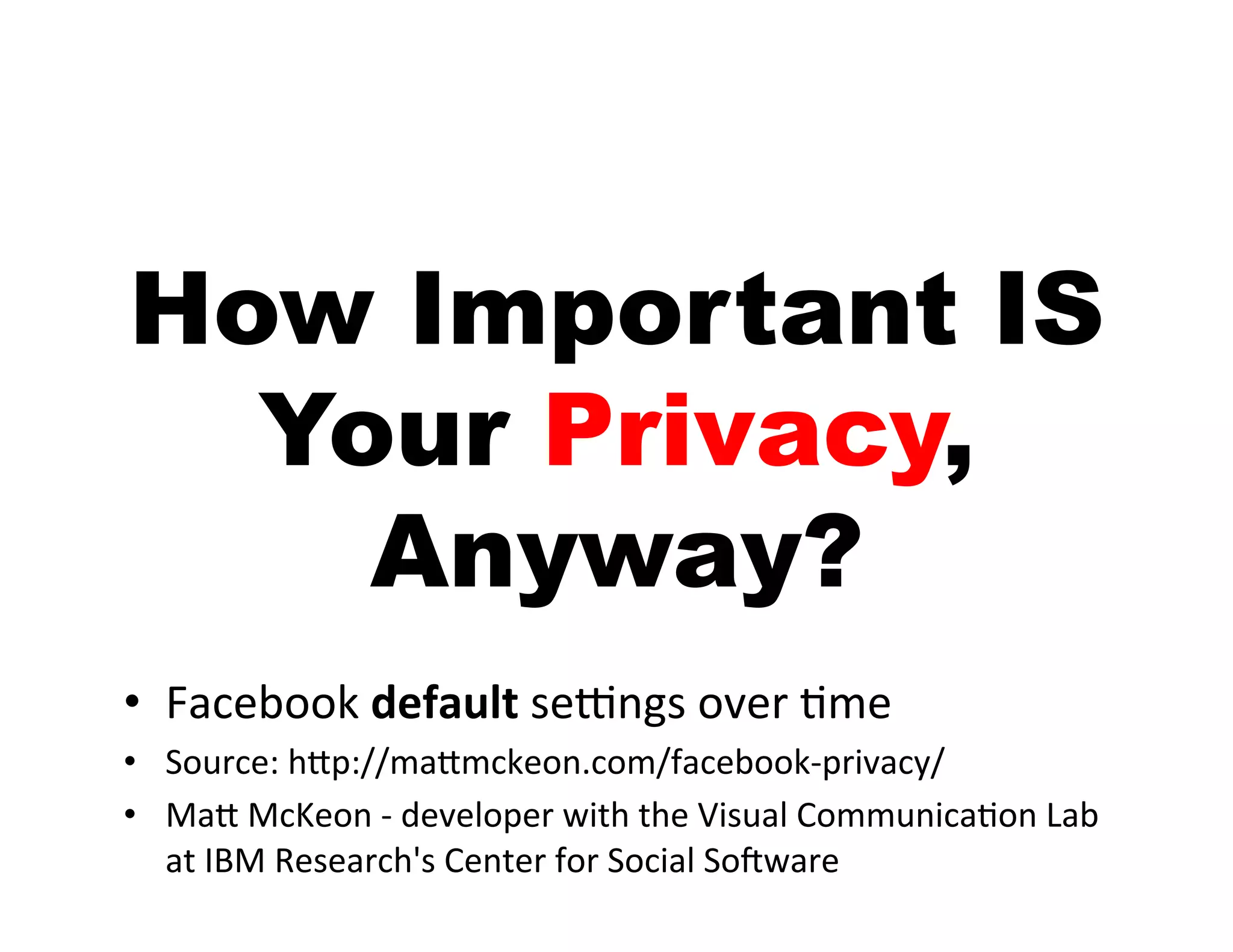 How Important IS
  Your Privacy,
    Anyway?
•  Facebook	
  default	
  seGngs	
  over	
  Ime	
  
•  Source:	
  hJp://maJmckeon.com/facebook-­‐privacy/	
  
•  MaJ	
  McKeon	
  -­‐	
  developer	
  with	
  the	
  Visual	
  CommunicaIon	
  Lab	
  
   at	
  IBM	
  Research's	
  Center	
  for	
  Social	
  SoTware	
  
 