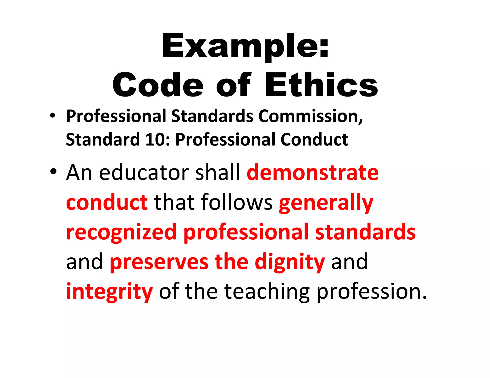 Example:
         Code of Ethics
•  Professional	
  Standards	
  Commission,	
  
   Standard	
  10:	
  Professional	
  Conduct	
  
•  An	
  educator	
  shall	
  demonstrate	
  
   conduct	
  that	
  follows	
  generally	
  
   recognized	
  professional	
  standards	
  
   and	
  preserves	
  the	
  dignity	
  and	
  
   integrity	
  of	
  the	
  teaching	
  profession.	
  
 
