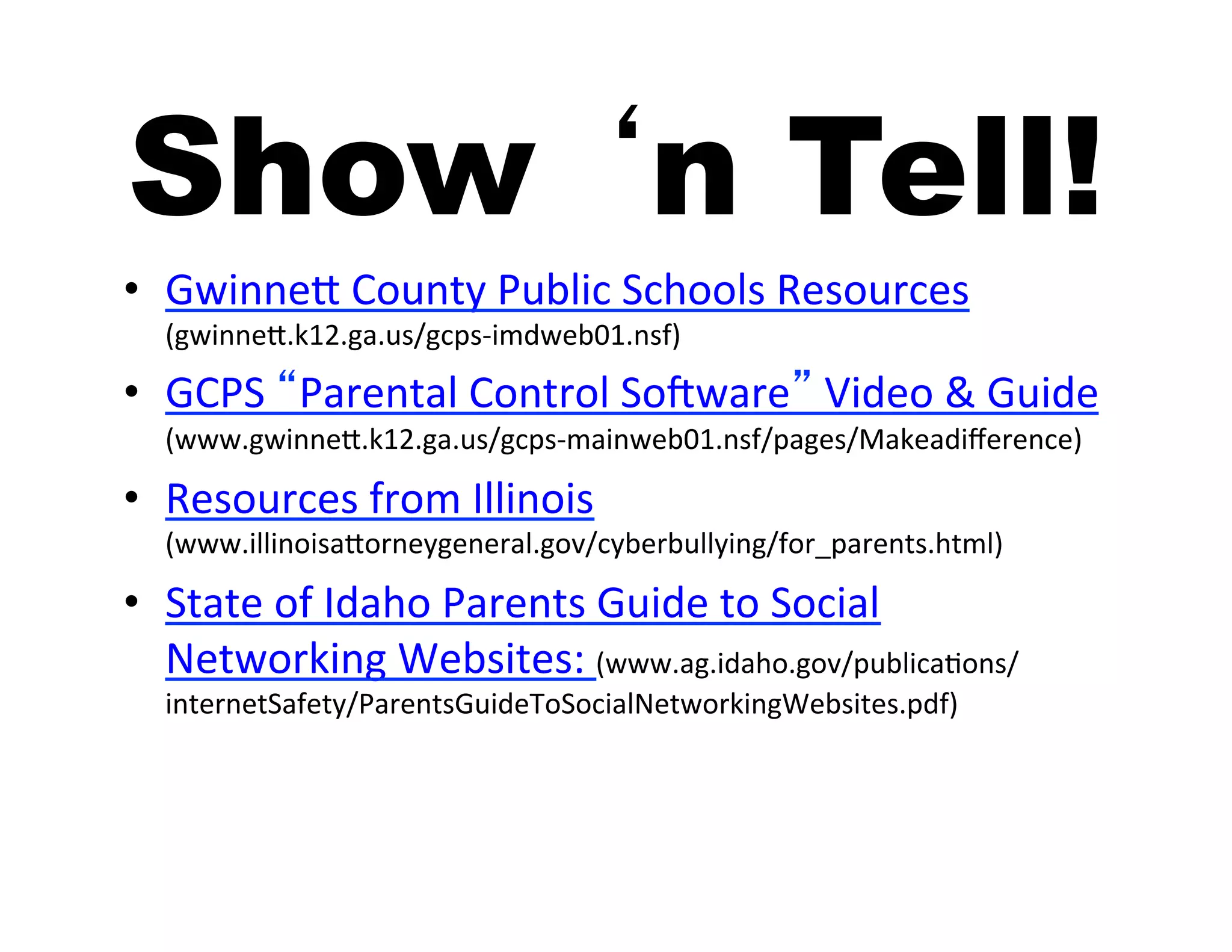 Show ‘n Tell!
•  GwinneJ	
  County	
  Public	
  Schools	
  Resources	
  
   (gwinneJ.k12.ga.us/gcps-­‐imdweb01.nsf)	
  

•  GCPS	
  “Parental	
  Control	
  SoTware”	
  Video	
  &	
  Guide	
  
   (www.gwinneJ.k12.ga.us/gcps-­‐mainweb01.nsf/pages/Makeadiﬀerence)	
  

•  Resources	
  from	
  Illinois	
  
   (www.illinoisaJorneygeneral.gov/cyberbullying/for_parents.html)	
  

•  State	
  of	
  Idaho	
  Parents	
  Guide	
  to	
  Social	
  
   Networking	
  Websites:	
  (www.ag.idaho.gov/publicaIons/
   internetSafety/ParentsGuideToSocialNetworkingWebsites.pdf)	
  
 