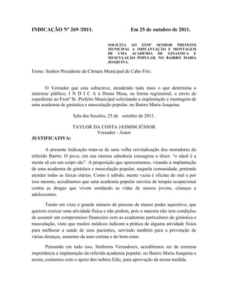 INDICAÇÃO Nº 269 /2011.

Em 25 de outubro de 2011.
SOLICITA AO EXMº SENHOR PREFEITO
MUNICIPAL A IMPLANTAÇÃO E MONTAGEM
DE UMA ACADEMIA DE GINASTICA E
MUSCULAÇÃO POPULAR, NO BAIRRO MARIA
JOAQUINA.

Exmo. Senhor Presidente da Câmara Municipal de Cabo Frio.

O Vereador que esta subscreve, atendendo tudo mais o que determina o
interesse público, I N D I C A à Douta Mesa, na forma regimental, o envio de
expediente ao Exmº Sr. Prefeito Municipal solicitando a implantação e montagem de
uma academia de ginástica e musculação popular, no Bairro Maria Joaquina.
Sala das Sessões, 25 de outubro de 2011.
TAYLOR DA COSTA JASMIM JÚNIOR
Vereador - Autor
JUSTIFICATIVA:
A presente Indicação trata-se de uma velha reivindicação dos moradores do
referido Bairro. O povo, em sua imensa sabedoria consagrou o dizer: “o ideal é a
mente sã em um corpo são”. A proposição que apresentamos, visando à implantação
de uma academia de ginástica e musculação popular, naquela comunidade, pretende
atender todas as faixas etárias. Como é sabido, mente vazia é oficina do mal e por
isso mesmo, acreditamos que uma academia popular serviria de terapia ocupacional
contra as drogas que vivem sondando as vidas de nossos jovens, crianças e
adolescentes.
Tendo em vista o grande número de pessoas de menor poder aquisitivo, que
querem exercer uma atividade física e não podem, pois a maioria não tem condições
de assumir um compromisso financeiro com as academias particulares de ginástica e
musculação, visto que muitos médicos indicam a prática de alguma atividade física
para melhorar a saúde de seus pacientes, servindo também para a prevenção de
várias doenças, aumento da auto-estima e do bem-estar.
Pensando em tudo isso, Senhores Vereadores, acreditamos ser de extrema
importância a implantação da referida academia popular, no Bairro Maria Joaquina e
assim, contamos com o apoio dos nobres Edis, para aprovação da nossa medida.

 