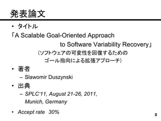 発表論文
• タイトル
「A Scalable Goal-Oriented Approach
                to Software Variability Recovery」
         (ソフトウェアの可変性を回復するための
           ゴール指向による拡張アプローチ)
• 著者
  – Slawomir Duszynski
• 出典
  – SPLC‘11, August 21-26, 2011,
    Munich, Germany
• Accept rate 30%                                   0
 