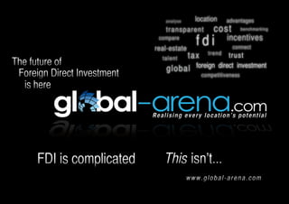 location advantages
                                  a n a l yse

                                  transparent cost b e n chmarking
                              compare
                             real-estate
                                                  fdi          incentives
                                                                connect
                                                     tre n d
                                        tax
                                ta le n t             trust
The future of                             foreign direct investment
                                  gl obal
 Foreign Direct Investment                         competitiveness
   is here

                             Realising every location’s potential




      FDI is complicated         This isn’t...
                                                www.global-arena.com
 