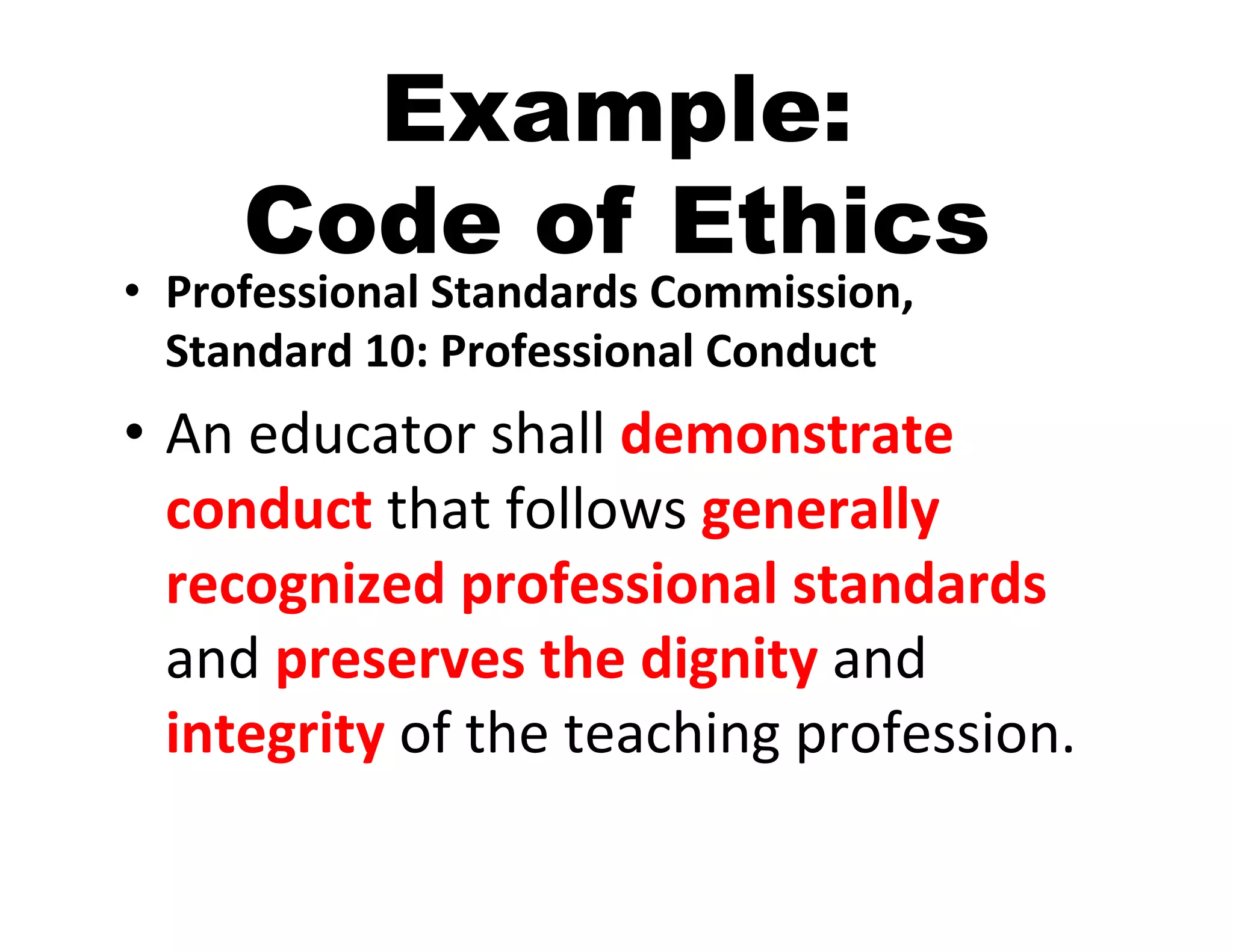 Example:
       Code of Ethics
•  Professional	
  Standards	
  Commission,	
  
   Standard	
  10:	
  Professional	
  Conduct	
  
•  An	
  educator	
  shall	
  demonstrate	
  
   conduct	
  that	
  follows	
  generally	
  
   recognized	
  professional	
  standards	
  
   and	
  preserves	
  the	
  dignity	
  and	
  
   integrity	
  of	
  the	
  teaching	
  profession.	
  
 