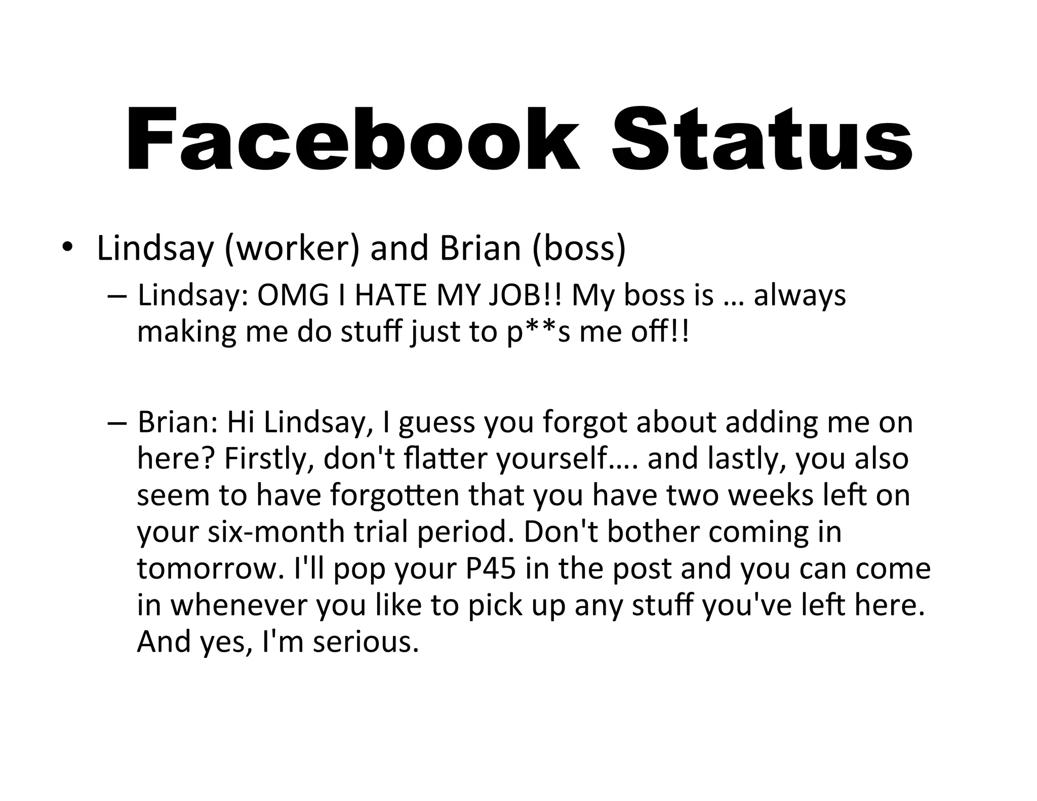 Facebook Status
•  Lindsay	
  (worker)	
  and	
  Brian	
  (boss)	
  
    –  Lindsay:	
  OMG	
  I	
  HATE	
  MY	
  JOB!!	
  My	
  boss	
  is	
  …	
  always	
  
       making	
  me	
  do	
  stuﬀ	
  just	
  to	
  p**s	
  me	
  oﬀ!!	
  	
  

    –  Brian:	
  Hi	
  Lindsay,	
  I	
  guess	
  you	
  forgot	
  about	
  adding	
  me	
  on	
  
       here?	
  Firstly,	
  don't	
  ﬂaAer	
  yourself….	
  and	
  lastly,	
  you	
  also	
  
       seem	
  to	
  have	
  forgoAen	
  that	
  you	
  have	
  two	
  weeks	
  leb	
  on	
  
       your	
  six-­‐month	
  trial	
  period.	
  Don't	
  bother	
  coming	
  in	
  
       tomorrow.	
  I'll	
  pop	
  your	
  P45	
  in	
  the	
  post	
  and	
  you	
  can	
  come	
  
       in	
  whenever	
  you	
  like	
  to	
  pick	
  up	
  any	
  stuﬀ	
  you've	
  leb	
  here.	
  
       And	
  yes,	
  I'm	
  serious.	
  
 