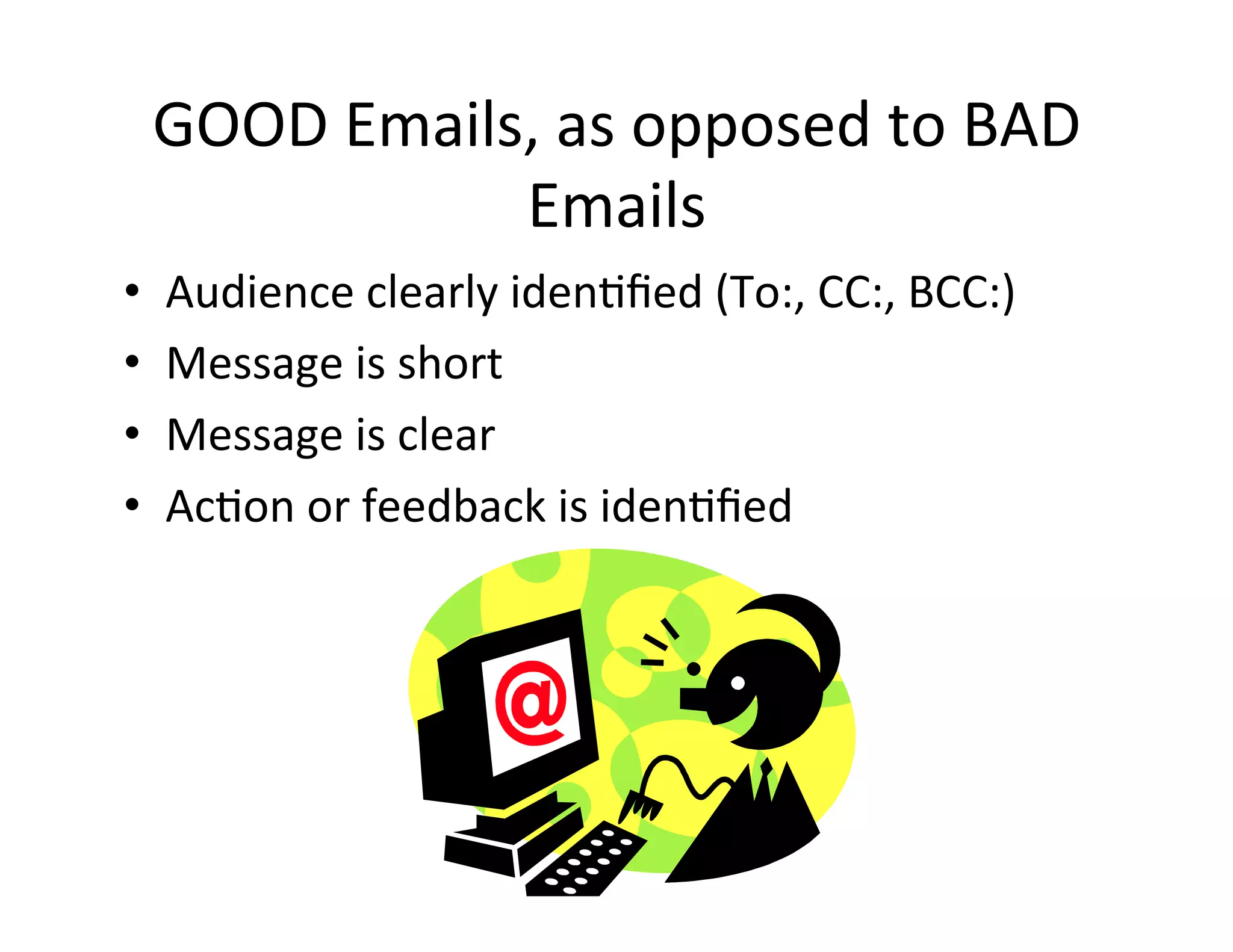 GOOD	
  Emails,	
  as	
  opposed	
  to	
  BAD	
  
                   Emails	
  
•    Audience	
  clearly	
  iden5ﬁed	
  (To:,	
  CC:,	
  BCC:)	
  
•    Message	
  is	
  short	
  
•    Message	
  is	
  clear	
  
•    Ac5on	
  or	
  feedback	
  is	
  iden5ﬁed	
  
 