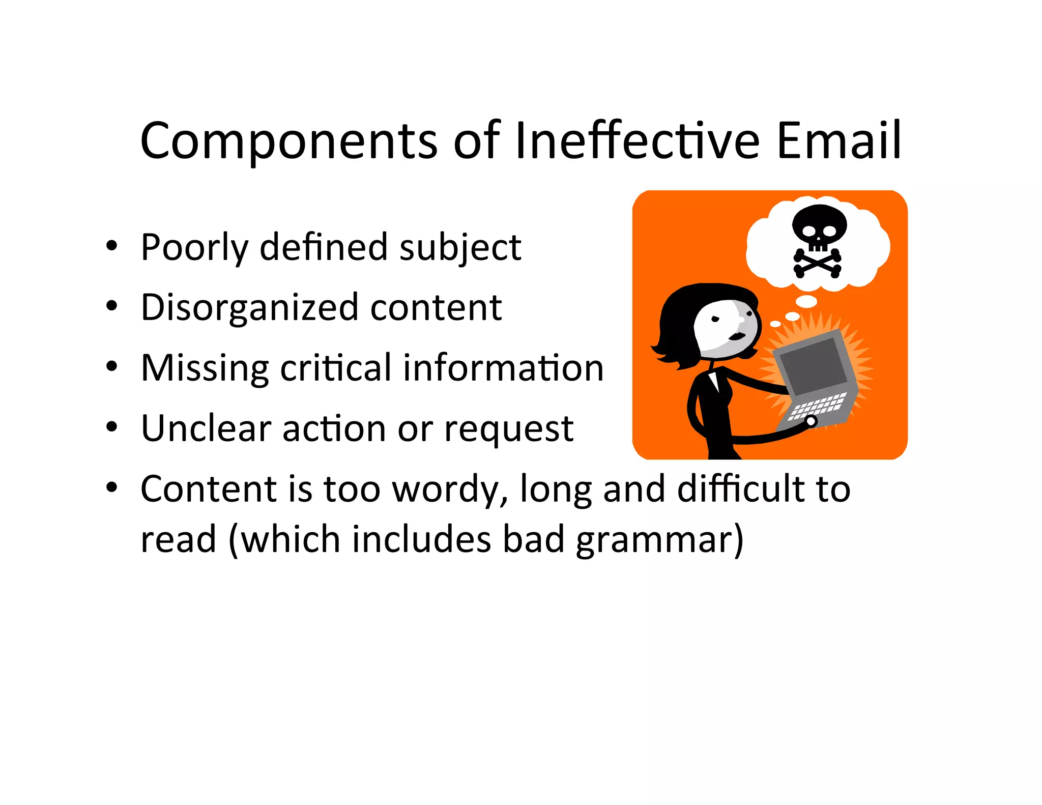 Components	
  of	
  Ineﬀec5ve	
  Email	
  
•    Poorly	
  deﬁned	
  subject	
  
•    Disorganized	
  content	
  	
  
•    Missing	
  cri5cal	
  informa5on	
  	
  
•    Unclear	
  ac5on	
  or	
  request	
  	
  
•    Content	
  is	
  too	
  wordy,	
  long	
  and	
  diﬃcult	
  to	
  
     read	
  (which	
  includes	
  bad	
  grammar)	
  
 