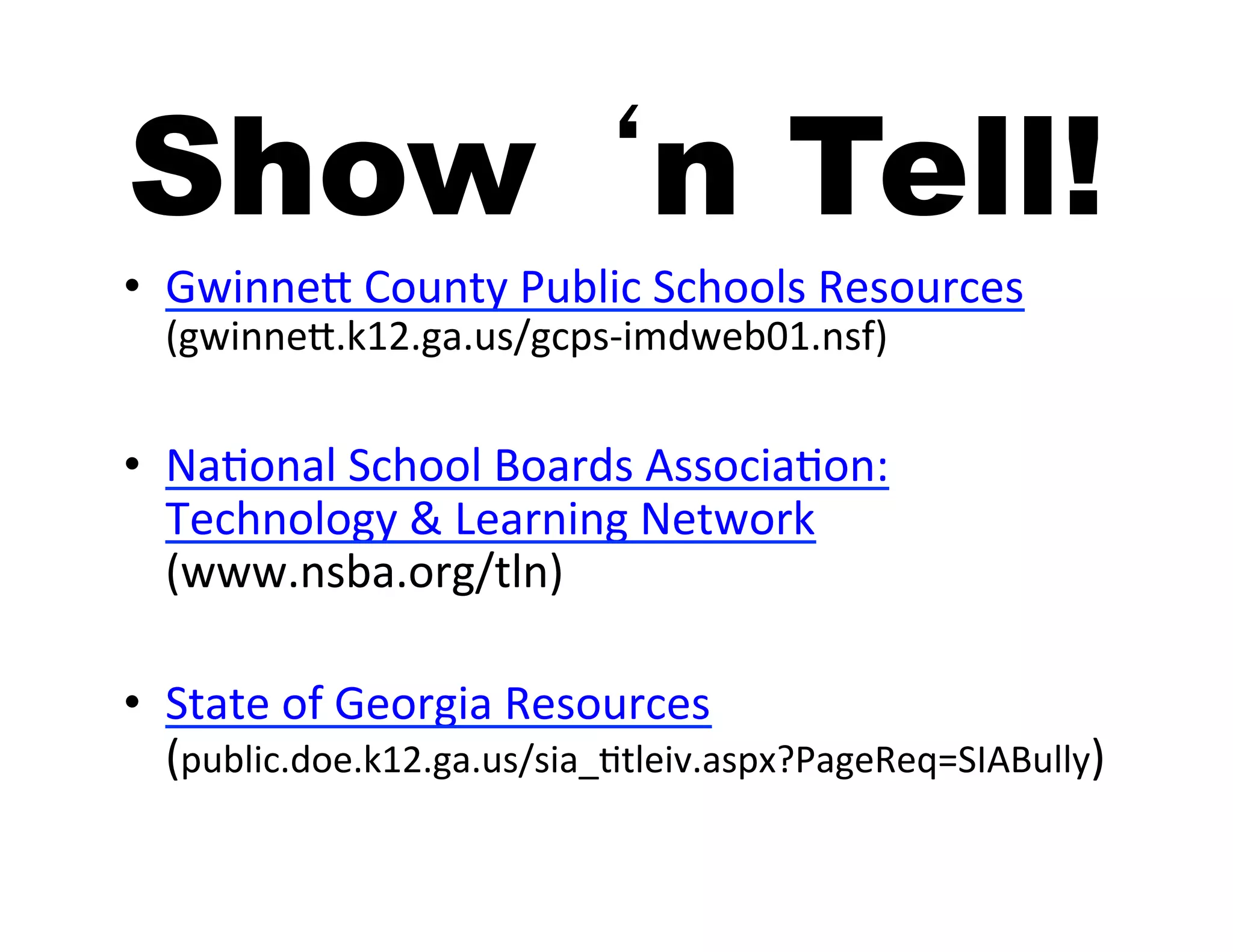 Show ‘n Tell!
•  GwinneA	
  County	
  Public	
  Schools	
  Resources	
  
   (gwinneA.k12.ga.us/gcps-­‐imdweb01.nsf)	
  


•  Na5onal	
  School	
  Boards	
  Associa5on:	
  
   Technology	
  &	
  Learning	
  Network	
  
   (www.nsba.org/tln)	
  

•  State	
  of	
  Georgia	
  Resources	
  
   (public.doe.k12.ga.us/sia_5tleiv.aspx?PageReq=SIABully)	
  
 