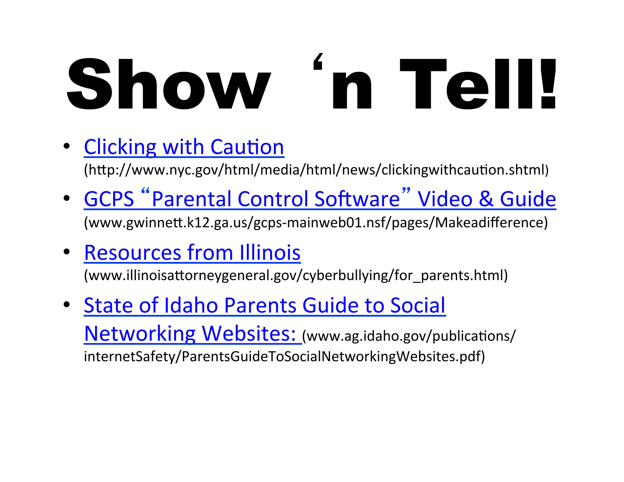 Show ‘n Tell!
•  Clicking	
  with	
  Cau5on	
  
   (hAp://www.nyc.gov/html/media/html/news/clickingwithcau5on.shtml)	
  

•  GCPS	
  “Parental	
  Control	
  Sobware”	
  Video	
  &	
  Guide	
  
   (www.gwinneA.k12.ga.us/gcps-­‐mainweb01.nsf/pages/Makeadiﬀerence)	
  

•  Resources	
  from	
  Illinois	
  
   (www.illinoisaAorneygeneral.gov/cyberbullying/for_parents.html)	
  

•  State	
  of	
  Idaho	
  Parents	
  Guide	
  to	
  Social	
  
   Networking	
  Websites:	
  (www.ag.idaho.gov/publica5ons/
   internetSafety/ParentsGuideToSocialNetworkingWebsites.pdf)	
  
 