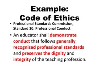 Example:
       Code of Ethics
•  Professional	
  Standards	
  Commission,	
  
   Standard	
  10:	
  Professional	
  Conduct	
  
•  An	
  educator	
  shall	
  demonstrate	
  
   conduct	
  that	
  follows	
  generally	
  
   recognized	
  professional	
  standards	
  
   and	
  preserves	
  the	
  dignity	
  and	
  
   integrity	
  of	
  the	
  teaching	
  profession.	
  
 