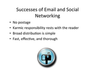Successes	
  of	
  Email	
  and	
  Social	
  
                Networking	
  
•    No	
  postage	
  
•    Karmic	
  responsibility	
  rests	
  with	
  the	
  reader	
  
•    Broad	
  distribu5on	
  is	
  simple	
  
•    Fast,	
  eﬀec5ve,	
  and	
  thorough	
  
 