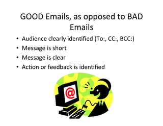 GOOD	
  Emails,	
  as	
  opposed	
  to	
  BAD	
  
                   Emails	
  
•    Audience	
  clearly	
  iden5ﬁed	
  (To:,	
  CC:,	
  BCC:)	
  
•    Message	
  is	
  short	
  
•    Message	
  is	
  clear	
  
•    Ac5on	
  or	
  feedback	
  is	
  iden5ﬁed	
  
 