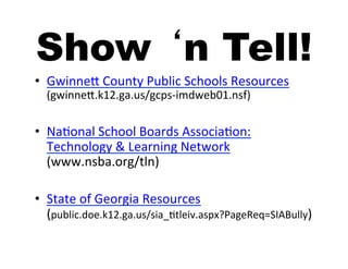 Show ‘n Tell!
•  GwinneA	
  County	
  Public	
  Schools	
  Resources	
  
   (gwinneA.k12.ga.us/gcps-­‐imdweb01.nsf)	
  


•  Na5onal	
  School	
  Boards	
  Associa5on:	
  
   Technology	
  &	
  Learning	
  Network	
  
   (www.nsba.org/tln)	
  

•  State	
  of	
  Georgia	
  Resources	
  
   (public.doe.k12.ga.us/sia_5tleiv.aspx?PageReq=SIABully)	
  
 