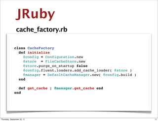 JRuby
                cache_factory.rb

              class CacheFactory
                def initialize
                  @config = Configuration.new
                  @store = FileCacheStore.new
                  @store.purge_on_startup false
                  @config.fluent.loaders.add_cache_loader( @store )
                  @manager = DefaultCacheManager.new( @config.build )
                end

                def get_cache ; @manager.get_cache end
              end




Thursday, September 22, 11                                              11
 