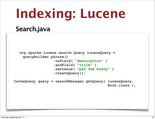Indexing: Lucene
                Search.java


                    org.apache.lucene.search.Query luceneQuery =
                      queryBuilder.phrase()
                                    .onField( "description" )
                                    .andField( "title" )
                                    .sentence( "pat the bunny" )
                                    .createQuery();

              CacheQuery query = searchManager.getQuery( luceneQuery,
                                                         Book.class );




Thursday, September 22, 11                                               18
 
