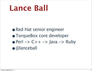 Lance Ball

                    •Red Hat senior engineer
                    •TorqueBox core developer
                    •Perl -> C++ -> Java -> Ruby
                    •@lanceball

Thursday, September 22, 11                         2
 
