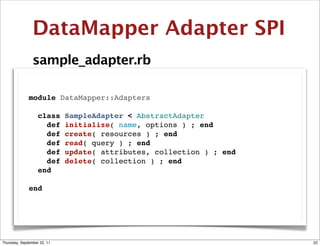 DataMapper Adapter SPI
                sample_adapter.rb

              module DataMapper::Adapters

                class        SampleAdapter < AbstractAdapter
                  def        initialize( name, options ) ; end
                  def        create( resources ) ; end
                  def        read( query ) ; end
                  def        update( attributes, collection ) ; end
                  def        delete( collection ) ; end
                end

              end




Thursday, September 22, 11                                            22
 