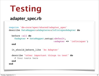 Testing
                adapter_spec.rb

              require 'dm-core/spec/shared/adapter_spec'
              describe DataMapper::Adapters::InfinispanAdapter do

                before :all do
                  @adapter = DataMapper.setup(:default,
                                              :adapter => 'infinispan')
                end

                it_should_behave_like 'An Adapter'

                describe "other important things to test" do
                  # Your tests here
                end
              end



Thursday, September 22, 11                                                24
 