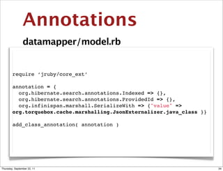 Annotations
                datamapper/model.rb


        require ‘jruby/core_ext’

        annotation = {
          org.hibernate.search.annotations.Indexed => {},
          org.hibernate.search.annotations.ProvidedId => {},
          org.infinispan.marshall.SerializeWith => {"value" =>
        org.torquebox.cache.marshalling.JsonExternalizer.java_class }}

        add_class_annotation( annotation )




Thursday, September 22, 11                                               34
 