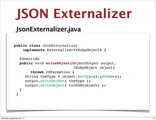 JSON Externalizer
                JsonExternalizer.java

              public class JsonExternalizer
                  implements Externalizer<IRubyObject> {

              " @Override
              " public void writeObject(ObjectOutput output,
                                         IRubyObject object)
              " " " throws IOException {
              " " String theType = object.getType().getName();
              " " output.writeObject( theType );
              " " output.writeObject( toJSON(object) );
              " }
               }




Thursday, September 22, 11                                       37
 