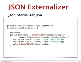 JSON Externalizer
                JsonExternalizer.java


              public class JsonExternalizer implements
              Externalizer<IRubyObject> {

              " @Override
              " public IRubyObject readObject(ObjectInput input)
                        throws IOException, ClassNotFoundException {
              " " String theType = (String) input.readObject();
              " " String theJson = (String) input.readObject();
              " " return fromJSON(theJson, theType);"
              " }
               }




Thursday, September 22, 11                                             38
 