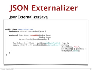JSON Externalizer
                JsonExternalizer.java


        public class JsonExternalizer
            implements Externalizer<IRubyObject> {

            protected IRubyObject fromJSON(String json,
                                           String type)
                      throws ClassNotFoundException {

                RubyModule objectClass = runtime.getClassFromPath( type );
                return (IRubyObject) JavaEmbedUtils.invokeMethod( runtime,
                                                                  objectClass, "new",
                                                                  new Object[] { jsonHash },
                                                                  IRubyObject.class);
            }
         }




Thursday, September 22, 11                                                                     39
 