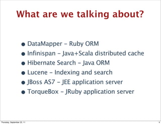 What are we talking about?


                    • DataMapper - Ruby ORM
                    • Infinispan - Java+Scala distributed cache
                    • Hibernate Search - Java ORM
                    • Lucene - Indexing and search
                    • JBoss AS7 - JEE application server
                    • TorqueBox - JRuby application server

Thursday, September 22, 11                                        4
 
