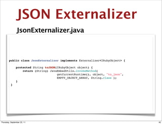 JSON Externalizer
                JsonExternalizer.java



        public class JsonExternalizer implements Externalizer<IRubyObject> {

            protected String toJSON(IRubyObject object) {
                return (String) JavaEmbedUtils.invokeMethod(
                                    getCurrentRuntime(), object, "to_json",
                                    EMPTY_OBJECT_ARRAY, String.class );
            }
         }




Thursday, September 22, 11                                                     40
 
