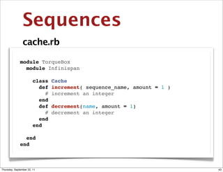 Sequences
                cache.rb

              module TorqueBox
                module Infinispan

                  class      Cache
                    def      increment( sequence_name, amount = 1 )
                      #      increment an integer
                    end
                    def      decrement(name, amount = 1)
                      #      decrement an integer
                    end
                  end

                end
              end



Thursday, September 22, 11                                            43
 