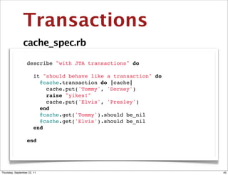 Transactions
                cache_spec.rb

                describe "with JTA transactions" do

                  it "should behave like a transaction" do
                    @cache.transaction do |cache|
                      cache.put('Tommy', 'Dorsey')
                      raise "yikes!"
                      cache.put('Elvis', 'Presley')
                    end
                    @cache.get('Tommy').should be_nil
                    @cache.get('Elvis').should be_nil
                  end
                
                 end




Thursday, September 22, 11                                   45
 