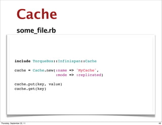 Cache
                some_file.rb



              include TorqueBox::Infinispan::Cache

              cache = Cache.new(:name => 'MyCache',
                                :mode => :replicated)

              cache.put(key, value)
              cache.get(key)




Thursday, September 22, 11                              48
 