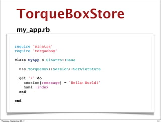 TorqueBoxStore
                my_app.rb

              require 'sinatra'
              require 'torquebox'

              class MyApp < Sinatra::Base

                use TorqueBox::Session::ServletStore

                get '/' do
                  session[:message] = 'Hello World!'
                  haml :index
                end

              end




Thursday, September 22, 11                             51
 